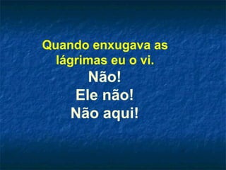 Quando enxugava as  lágrimas eu o vi.  Não!  Ele não!  Não aqui!  