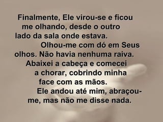 Finalmente, Ele virou-se e ficou  me olhando, desde o outro  lado da sala onde estava.  Olhou-me com dó em Seus olhos. Não havia nenhuma raiva.  Abaixei a cabeça e comecei  a chorar, cobrindo minha  face com as mãos.  Ele andou até mim, abraçou-me, mas não me disse nada. 
