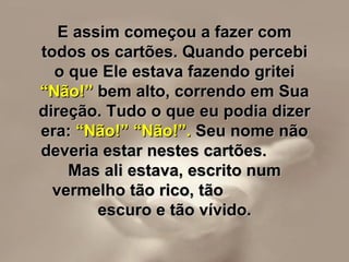 E assim começou a fazer com todos os cartões. Quando percebi o que Ele estava fazendo gritei  “Não!”  bem alto, correndo em Sua direção. Tudo o que eu podia dizer era:  “Não!” “Não!”.  Seu nome não deveria estar nestes cartões.  Mas ali estava, escrito num vermelho tão rico, tão  escuro e tão vívido. 