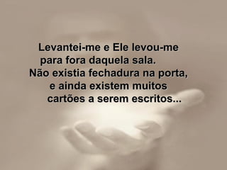 Levantei-me e Ele levou-me  para fora daquela sala.  Não existia fechadura na porta,  e ainda existem muitos  cartões a serem escritos... 
