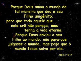 Porque Deus amou o mundo de  tal maneira que deu o seu  Filho unigênito ,  para que todo aquele que  nele crê não pereça, mas  tenha a vida eterna. Porque Deus enviou o seu  Filho ao mundo, não para que julgasse o mundo, mas para que o mundo fosse salvo por ele.     João 3.16-17 