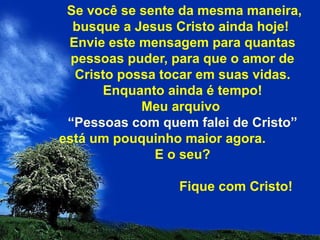 Se você se sente da mesma maneira, busque a Jesus Cristo ainda hoje!  Envie este mensagem para quantas pessoas puder, para que o amor de Cristo possa tocar em suas vidas. Enquanto ainda é tempo! Meu arquivo  “Pessoas com quem falei de Cristo”  está um pouquinho maior agora.  E o seu?   Fique com Cristo! 