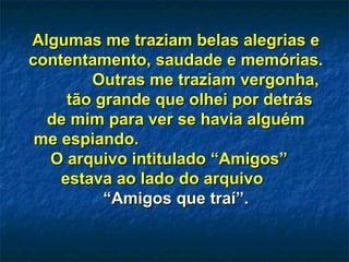 Algumas me traziam belas alegrias e contentamento, saudade e memórias.  Outras me traziam vergonha,  tão grande que olhei por detrás  de mim para ver se havia alguém  me espiando.  O arquivo intitulado “Amigos”  estava ao lado do arquivo  “Amigos que traí”. 