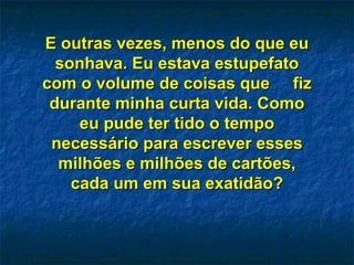E outras vezes, menos do que eu sonhava. Eu estava estupefato com o volume de coisas que  fiz durante minha curta vida. Como eu pude ter tido o tempo necessário para escrever esses milhões e milhões de cartões, cada um em sua exatidão? 