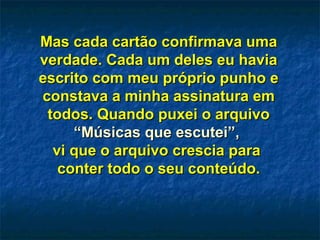 Mas cada cartão confirmava umaMas cada cartão confirmava uma
verdade. Cada um deles eu haviaverdade. Cada um deles eu havia
escrito com meu próprio punho eescrito com meu próprio punho e
constava a minha assinatura emconstava a minha assinatura em
todos. Quando puxei o arquivotodos. Quando puxei o arquivo
“Músicas que escutei”,“Músicas que escutei”,
vi que o arquivo crescia paravi que o arquivo crescia para
conter todo o seu conteúdo.conter todo o seu conteúdo.
 