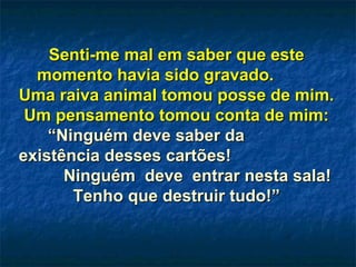 Senti-me mal em saber que esteSenti-me mal em saber que este
momento havia sido gravado.momento havia sido gravado.
Uma raiva animal tomou posse de mim.Uma raiva animal tomou posse de mim.
Um pensamento tomou conta de mim:Um pensamento tomou conta de mim:
“Ninguém deve saber da“Ninguém deve saber da
existência desses cartões!existência desses cartões!
Ninguém deve entrar nesta sala!Ninguém deve entrar nesta sala!
Tenho que destruir tudo!”Tenho que destruir tudo!”
 