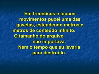 Em frenéticos e loucosEm frenéticos e loucos
movimentos puxei uma dasmovimentos puxei uma das
gavetas, estendendo metros egavetas, estendendo metros e
metros de conteúdo infinito.metros de conteúdo infinito.
O tamanho do arquivoO tamanho do arquivo
não importava.não importava.
Nem o tempo que eu levariaNem o tempo que eu levaria
para destruí-lo.para destruí-lo.
 