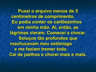 Puxei o arquivo menos de 5Puxei o arquivo menos de 5
centímetros de comprimento.centímetros de comprimento.
Eu podia conter os cartõezinhosEu podia conter os cartõezinhos
em minha mão. Aí, então, asem minha mão. Aí, então, as
lágrimas vieram. Comecei a chorar.lágrimas vieram. Comecei a chorar.
Soluços tão profundos queSoluços tão profundos que
machucavam meu estômagomachucavam meu estômago
e me faziam tremer todo.e me faziam tremer todo.
Caí de joelhos e chorei mais e mais.Caí de joelhos e chorei mais e mais.
 