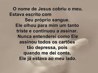 O nome de Jesus cobriu o meu.O nome de Jesus cobriu o meu.
Estava escrito comEstava escrito com
Seu próprio sangue.Seu próprio sangue.
Ele olhou para mim um tantoEle olhou para mim um tanto
triste e continuou a assinar.triste e continuou a assinar.
Nunca entenderei como EleNunca entenderei como Ele
assinou todos os cartõesassinou todos os cartões
tão depressa, poistão depressa, pois
quando me dei conta,quando me dei conta,
Ele já estava ao meu lado.Ele já estava ao meu lado.
 