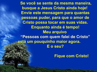 Se você se sente da mesma maneira,
busque a Jesus Cristo ainda hoje!
Envie este mensagem para quantas
pessoas puder, para que o amor de
Cristo possa tocar em suas vidas.
Enquanto ainda é tempo!
Meu arquivo
“Pessoas com quem falei de Cristo”
está um pouquinho maior agora.
E o seu?
Fique com Cristo!
 