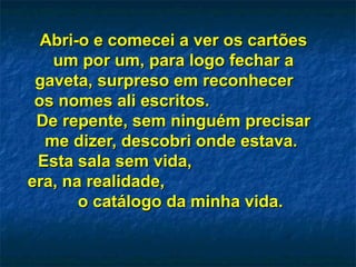 Abri-o e comecei a ver os cartõesAbri-o e comecei a ver os cartões
um por um, para logo fechar aum por um, para logo fechar a
gaveta, surpreso em reconhecergaveta, surpreso em reconhecer
os nomes ali escritos.os nomes ali escritos.
De repente, sem ninguém precisarDe repente, sem ninguém precisar
me dizer, descobri onde estava.me dizer, descobri onde estava.
Esta sala sem vida,Esta sala sem vida,
era, na realidade,era, na realidade,
o catálogo da minha vida.o catálogo da minha vida.
 