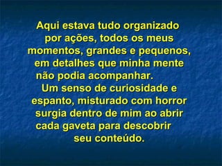 Aqui estava tudo organizadoAqui estava tudo organizado
por ações, todos os meuspor ações, todos os meus
momentos, grandes e pequenos,momentos, grandes e pequenos,
em detalhes que minha menteem detalhes que minha mente
não podia acompanhar.não podia acompanhar.
Um senso de curiosidade eUm senso de curiosidade e
espanto, misturado com horrorespanto, misturado com horror
surgia dentro de mim ao abrirsurgia dentro de mim ao abrir
cada gaveta para descobrircada gaveta para descobrir
seu conteúdo.seu conteúdo.
 