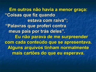 Em outros não havia a menor graça:Em outros não havia a menor graça:
“Coisas que fiz quando“Coisas que fiz quando
estava com raiva”;estava com raiva”;
““Palavras que proferi contraPalavras que proferi contra
meus pais por trás deles”.meus pais por trás deles”.
Eu não parava de me surpreenderEu não parava de me surpreender
com cada conteúdo que se apresentava.com cada conteúdo que se apresentava.
Alguns arquivos tinham normalmenteAlguns arquivos tinham normalmente
mais cartões do que eu esperava.mais cartões do que eu esperava.
 