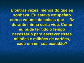 E outras vezes, menos do que euE outras vezes, menos do que eu
sonhava. Eu estava estupefatosonhava. Eu estava estupefato
com o volume de coisas que fizcom o volume de coisas que fiz
durante minha curta vida. Comodurante minha curta vida. Como
eu pude ter tido o tempoeu pude ter tido o tempo
necessário para escrever essesnecessário para escrever esses
milhões e milhões de cartões,milhões e milhões de cartões,
cada um em sua exatidão?cada um em sua exatidão?
 