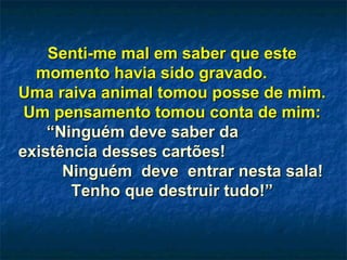 Senti-me mal em saber que esteSenti-me mal em saber que este
momento havia sido gravado.momento havia sido gravado.
Uma raiva animal tomou posse de mim.Uma raiva animal tomou posse de mim.
Um pensamento tomou conta de mim:Um pensamento tomou conta de mim:
“Ninguém deve saber da“Ninguém deve saber da
existência desses cartões!existência desses cartões!
Ninguém deve entrar nesta sala!Ninguém deve entrar nesta sala!
Tenho que destruir tudo!”Tenho que destruir tudo!”
 