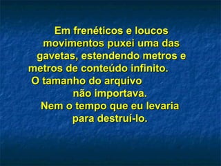 Em frenéticos e loucosEm frenéticos e loucos
movimentos puxei uma dasmovimentos puxei uma das
gavetas, estendendo metros egavetas, estendendo metros e
metros de conteúdo infinito.metros de conteúdo infinito.
O tamanho do arquivoO tamanho do arquivo
não importava.não importava.
Nem o tempo que eu levariaNem o tempo que eu levaria
para destruí-lo.para destruí-lo.
 