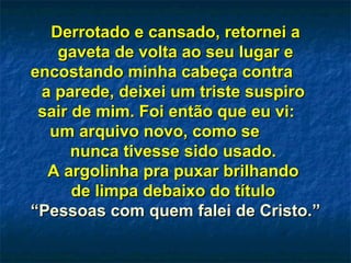 Derrotado e cansado, retornei aDerrotado e cansado, retornei a
gaveta de volta ao seu lugar egaveta de volta ao seu lugar e
encostando minha cabeça contraencostando minha cabeça contra
a parede, deixei um triste suspiroa parede, deixei um triste suspiro
sair de mim. Foi então que eu vi:sair de mim. Foi então que eu vi:
um arquivo novo, como seum arquivo novo, como se
nunca tivesse sido usado.nunca tivesse sido usado.
A argolinha pra puxar brilhandoA argolinha pra puxar brilhando
de limpa debaixo do títulode limpa debaixo do título
““Pessoas com quem falei de Cristo.”Pessoas com quem falei de Cristo.”
 
