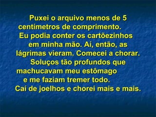 Puxei o arquivo menos de 5Puxei o arquivo menos de 5
centímetros de comprimento.centímetros de comprimento.
Eu podia conter os cartõezinhosEu podia conter os cartõezinhos
em minha mão. Aí, então, asem minha mão. Aí, então, as
lágrimas vieram. Comecei a chorar.lágrimas vieram. Comecei a chorar.
Soluços tão profundos queSoluços tão profundos que
machucavam meu estômagomachucavam meu estômago
e me faziam tremer todo.e me faziam tremer todo.
Caí de joelhos e chorei mais e mais.Caí de joelhos e chorei mais e mais.
 