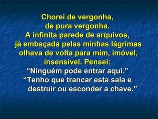 Chorei de vergonha,Chorei de vergonha,
de pura vergonha.de pura vergonha.
A infinita parede de arquivos,A infinita parede de arquivos,
já embaçada pelas minhas lágrimasjá embaçada pelas minhas lágrimas
olhava de volta para mim, imóvel,olhava de volta para mim, imóvel,
insensível. Pensei:insensível. Pensei:
““Ninguém pode entrar aqui.”Ninguém pode entrar aqui.”
““Tenho que trancar esta sala eTenho que trancar esta sala e
destruir ou esconder a chave.”destruir ou esconder a chave.”
 