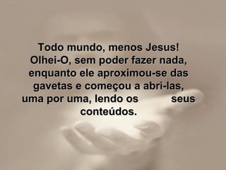 Todo mundo, menos Jesus!Todo mundo, menos Jesus!
Olhei-O, sem poder fazer nada,Olhei-O, sem poder fazer nada,
enquanto ele aproximou-se dasenquanto ele aproximou-se das
gavetas e começou a abri-las,gavetas e começou a abri-las,
uma por uma, lendo os seusuma por uma, lendo os seus
conteúdos.conteúdos.
 