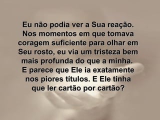 Eu não podia ver a Sua reação.Eu não podia ver a Sua reação.
Nos momentos em que tomavaNos momentos em que tomava
coragem suficiente para olhar emcoragem suficiente para olhar em
Seu rosto, eu via um tristeza bemSeu rosto, eu via um tristeza bem
mais profunda do que a minha.mais profunda do que a minha.
E parece que Ele ia exatamenteE parece que Ele ia exatamente
nos piores títulos. E Ele tinhanos piores títulos. E Ele tinha
que ler cartão por cartão?que ler cartão por cartão?
 