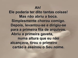 Ah!Ah!
Ele poderia ter dito tantas coisas!Ele poderia ter dito tantas coisas!
Mas não abriu a boca.Mas não abriu a boca.
Simplesmente chorou comigo.Simplesmente chorou comigo.
Depois, levantou-se e dirigiu-seDepois, levantou-se e dirigiu-se
para a primeira fila de arquivos.para a primeira fila de arquivos.
Abriu a primeira gaveta,Abriu a primeira gaveta,
numa altura que eu nãonuma altura que eu não
alcançava, tirou o primeiroalcançava, tirou o primeiro
cartão e assinou o Seu nome.cartão e assinou o Seu nome.
 