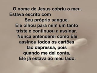 O nome de Jesus cobriu o meu.O nome de Jesus cobriu o meu.
Estava escrito comEstava escrito com
Seu próprio sangue.Seu próprio sangue.
Ele olhou para mim um tantoEle olhou para mim um tanto
triste e continuou a assinar.triste e continuou a assinar.
Nunca entenderei como EleNunca entenderei como Ele
assinou todos os cartõesassinou todos os cartões
tão depressa, poistão depressa, pois
quando me dei conta,quando me dei conta,
Ele já estava ao meu lado.Ele já estava ao meu lado.
 
