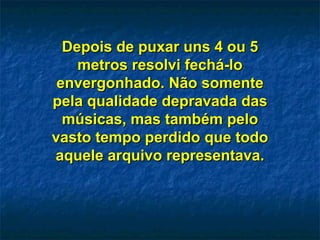 Depois de puxar uns 4 ou 5 metros resolvi fechá-lo envergonhado. Não somente pela qualidade depravada das músicas, mas também pelo vasto tempo perdido que todo aquele arquivo representava. 