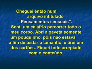 Cheguei então num  arquivo intitulado  “ Pensamentos sensuais”.  Senti um calafrio percorrer todo o meu corpo. Abri a gaveta somente um pouquinho, pois não estava  a fim de testar o tamanho, e tirei um dos cartões. Fiquei todo arrepiado com o conteúdo. 