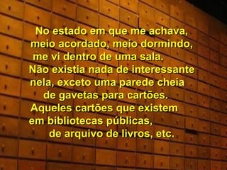 No estado em que me achava, meio acordado, meio dormindo, me vi dentro de uma sala.  Não existia nada de interessante nela, exceto uma parede cheia  de gavetas para cartões.  Aqueles cartões que existem  em bibliotecas públicas,  de arquivo de livros, etc. 