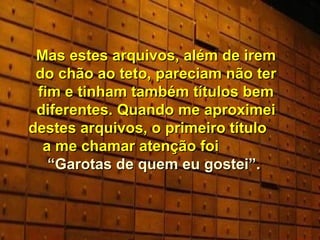Mas estes arquivos, além de irem do chão ao teto, pareciam não ter fim e tinham também títulos bem diferentes. Quando me aproximei destes arquivos, o primeiro título  a me chamar atenção foi  “Garotas de quem eu gostei”.  