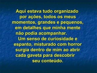 Aqui estava tudo organizado  por ações, todos os meus momentos, grandes e pequenos, em detalhes que minha mente não podia acompanhar.  Um senso de curiosidade e espanto, misturado com horror surgia dentro de mim ao abrir cada gaveta para descobrir  seu conteúdo. 