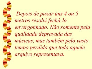 Depois de puxar uns 4 ou 5 metros resolvi fechá-lo envergonhado. Não somente pela qualidade depravada das músicas, mas também pelo vasto tempo perdido que todo aquele arquivo representava. 