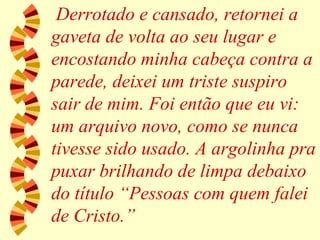 Derrotado e cansado, retornei a gaveta de volta ao seu lugar e encostando minha cabeça contra a parede, deixei um triste suspiro sair de mim. Foi então que eu vi: um arquivo novo, como se nunca tivesse sido usado. A argolinha pra puxar brilhando de limpa debaixo do título “Pessoas com quem falei de Cristo.” 