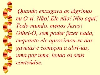 Quando enxugava as lágrimas eu O vi. Não! Ele não! Não aqui! Todo mundo, menos Jesus! Olhei-O, sem poder fazer nada, enquanto ele aproximou-se das gavetas e começou a abri-las, uma por uma, lendo os seus conteúdos. 