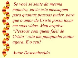 Se você se sente da mesma maneira, envie este mensagem para quantas pessoas puder, para que o amor de Cristo possa tocar em suas vidas. Meu arquivo “Pessoas com quem falei de Cristo” está um pouquinho maior agora. E o seu? Autor Desconhecido 
