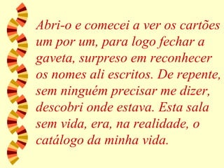 Abri-o e comecei a ver os cartões um por um, para logo fechar a gaveta, surpreso em reconhecer os nomes ali escritos. De repente, sem ninguém precisar me dizer, descobri onde estava. Esta sala sem vida, era, na realidade, o catálogo da minha vida. 