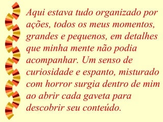 Aqui estava tudo organizado por ações, todos os meus momentos, grandes e pequenos, em detalhes que minha mente não podia acompanhar. Um senso de curiosidade e espanto, misturado com horror surgia dentro de mim ao abrir cada gaveta para descobrir seu conteúdo. 