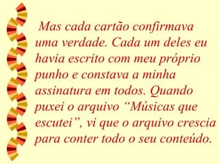 Mas cada cartão confirmava uma verdade. Cada um deles eu havia escrito com meu próprio punho e constava a minha assinatura em todos. Quando puxei o arquivo “Músicas que escutei”, vi que o arquivo crescia para conter todo o seu conteúdo. 