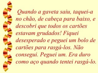 Quando a gaveta saiu, taquei-a no chão, de cabeça para baixo, e descobri que todos os cartões estavam grudados! Fiquei desesperado e peguei um bolo de cartões para rasgá-los. Não consegui. Peguei um. Era duro como aço quando tentei rasgá-lo. 