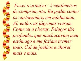 Puxei o arquivo - 5 centímetros de comprimento. Eu podia conter os cartõezinhos em minha mão. Aí, então, as lágrimas vieram. Comecei a chorar. Soluços tão profundos que machucavam meu estômago e me faziam tremer todo. Caí de joelhos e chorei mais e mais. 