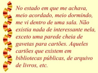 No estado em que me achava, meio acordado, meio dormindo, me vi dentro de uma sala. Não existia nada de interessante nela, exceto uma parede cheia de gavetas para cartões. Aqueles cartões que existem em bibliotecas públicas, de arquivo de livros, etc. 