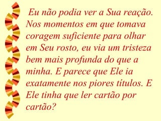 Eu não podia ver a Sua reação. Nos momentos em que tomava coragem suficiente para olhar em Seu rosto, eu via um tristeza bem mais profunda do que a minha. E parece que Ele ia exatamente nos piores títulos. E Ele tinha que ler cartão por cartão? 