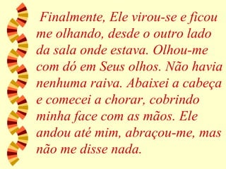 Finalmente, Ele virou-se e ficou me olhando, desde o outro lado da sala onde estava. Olhou-me com dó em Seus olhos. Não havia nenhuma raiva. Abaixei a cabeça e comecei a chorar, cobrindo minha face com as mãos. Ele andou até mim, abraçou-me, mas não me disse nada. 