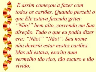E assim começou a fazer com todos os cartões. Quando percebi o que Ele estava fazendo gritei “Não!” bem alto, correndo em Sua direção. Tudo o que eu podia dizer era: “Não!” “Não!”. Seu nome não deveria estar nestes cartões. Mas ali estava, escrito num vermelho tão rico, tão escuro e tão vívido. 