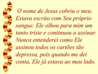 O nome de Jesus cobriu o meu. Estava escrito com Seu próprio sangue. Ele olhou para mim um tanto triste e continuou a assinar. Nunca entenderei como Ele assinou todos os cartões tão depressa, pois quando me dei conta, Ele já estava ao meu lado. 