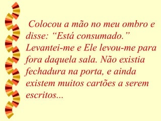 Colocou a mão no meu ombro e disse: “Está consumado.” Levantei-me e Ele levou-me para fora daquela sala. Não existia fechadura na porta, e ainda existem muitos cartões a serem escritos... 