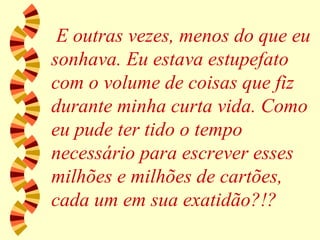 E outras vezes, menos do que eu sonhava. Eu estava estupefato com o volume de coisas que fiz durante minha curta vida. Como eu pude ter tido o tempo necessário para escrever esses milhões e milhões de cartões, cada um em sua exatidão?!? 