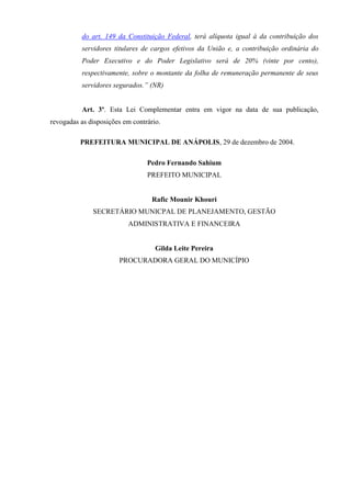 do art. 149 da Constituição Federal, terá alíquota igual à da contribuição dos
servidores titulares de cargos efetivos da União e, a contribuição ordinária do
Poder Executivo e do Poder Legislativo será de 20% (vinte por cento),
respectivamente, sobre o montante da folha de remuneração permanente de seus
servidores segurados.” (NR)
Art. 3º. Esta Lei Complementar entra em vigor na data de sua publicação,
revogadas as disposições em contrário.
PREFEITURA MUNICIPAL DE ANÁPOLIS, 29 de dezembro de 2004.
Pedro Fernando Sahium
PREFEITO MUNICIPAL
Rafic Mounir Khouri
SECRETÁRIO MUNICPAL DE PLANEJAMENTO, GESTÃO
ADMINISTRATIVA E FINANCEIRA
Gilda Leite Pereira
PROCURADORA GERAL DO MUNICÍPIO
 