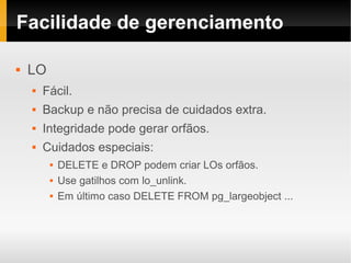 Facilidade de gerenciamento

   LO
       Fácil.
       Backup e não precisa de cuidados extra.
       Integridade pode gerar orfãos.
       Cuidados especiais:
            DELETE e DROP podem criar LOs orfãos.
            Use gatilhos com lo_unlink.
            Em último caso DELETE FROM pg_largeobject ...
 